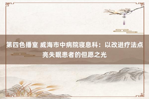 第四色播室 威海市中病院寝息科：以改进疗法点亮失眠患者的但愿之光