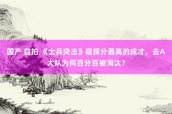 国产 自拍 《士兵突击》窥探分最高的成才，去A大队为何百分百被淘汰？