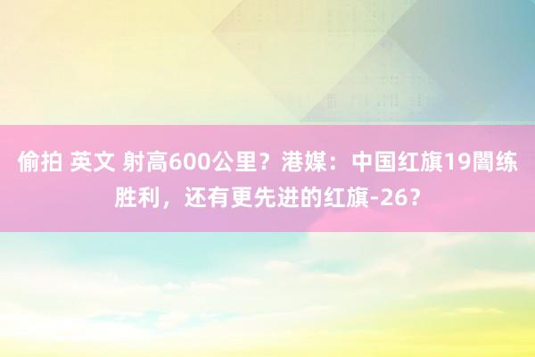 偷拍 英文 射高600公里？港媒：中国红旗19闇练胜利，还有更先进的红旗-26？