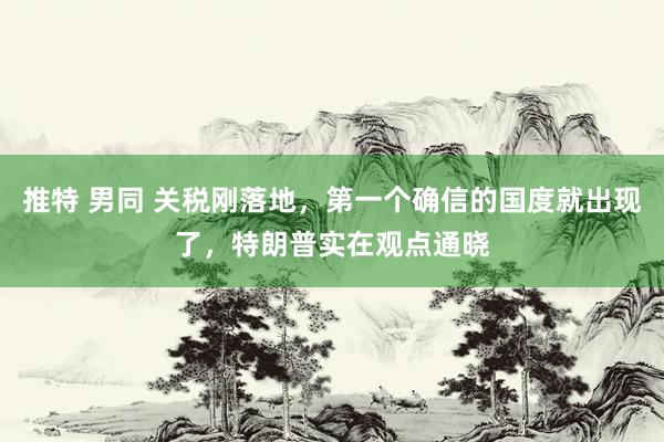 推特 男同 关税刚落地，第一个确信的国度就出现了，特朗普实在观点通晓