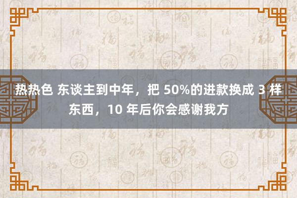 热热色 东谈主到中年，把 50%的进款换成 3 样东西，10 年后你会感谢我方