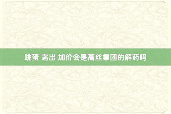 跳蛋 露出 加价会是高丝集团的解药吗