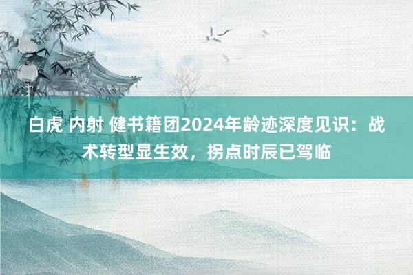 白虎 内射 健书籍团2024年龄迹深度见识：战术转型显生效，拐点时辰已驾临
