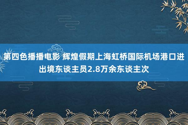 第四色播播电影 辉煌假期上海虹桥国际机场港口进出境东谈主员2.8万余东谈主次