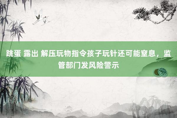 跳蛋 露出 解压玩物指令孩子玩针还可能窒息，监管部门发风险警示