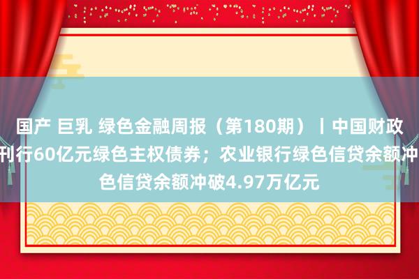 国产 巨乳 绿色金融周报（第180期）丨中国财政部在伦敦到手刊行60亿元绿色主权债券；农业银行绿色信贷余额冲破4.97万亿元