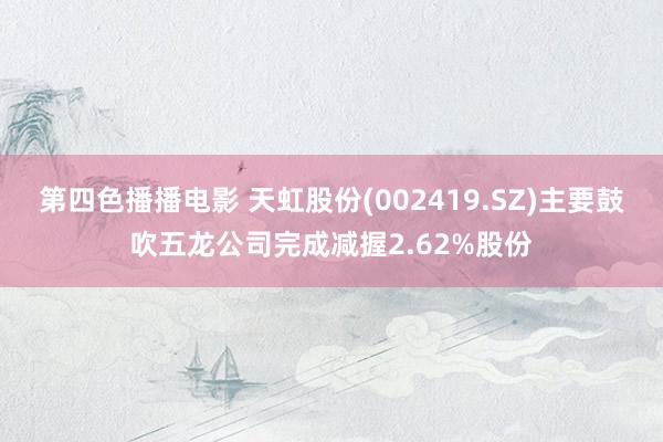 第四色播播电影 天虹股份(002419.SZ)主要鼓吹五龙公司完成减握2.62%股份