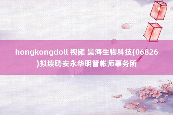hongkongdoll 视频 昊海生物科技(06826)拟续聘安永华明管帐师事务所