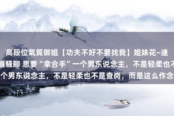 高段位氣質御姐【功夫不好不要找我】姐妹花~連體絲襪~大奶晃動~絲襪騷腳 思要“拿合手”一个男东说念主，不是轻柔也不是查岗，而是这么作念
