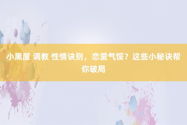 小黑屋 调教 性情诀别，恋爱气馁？这些小秘诀帮你破局