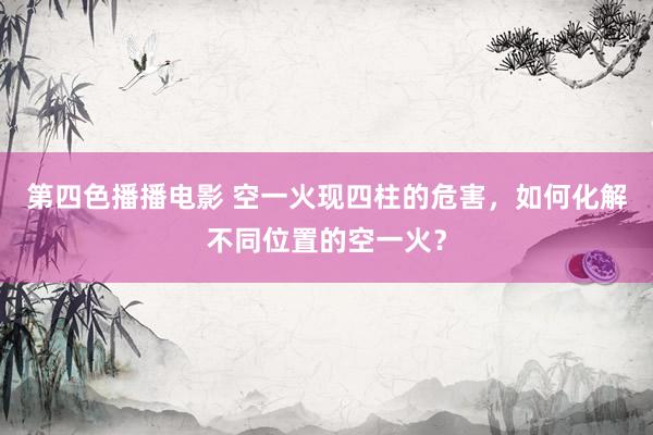 第四色播播电影 空一火现四柱的危害，如何化解不同位置的空一火？