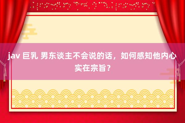 jav 巨乳 男东谈主不会说的话，如何感知他内心实在宗旨？