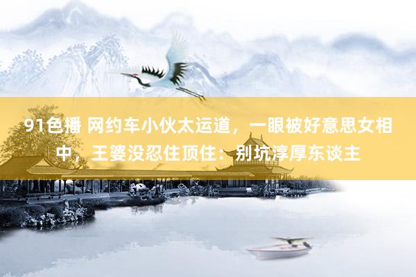 91色播 网约车小伙太运道，一眼被好意思女相中，王婆没忍住顶住：别坑淳厚东谈主