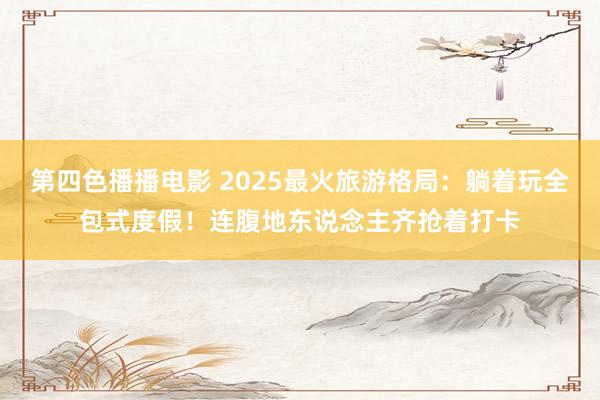 第四色播播电影 2025最火旅游格局：躺着玩全包式度假！连腹地东说念主齐抢着打卡