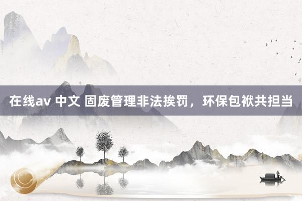 在线av 中文 固废管理非法挨罚，环保包袱共担当