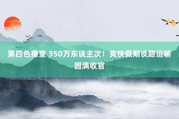 第四色播室 350万东谈主次！爽快假期谈路运输圆满收官