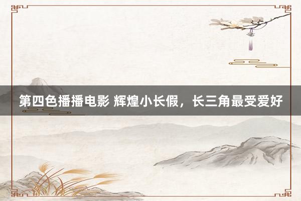 第四色播播电影 辉煌小长假，长三角最受爱好