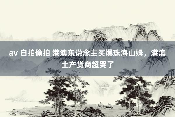av 自拍偷拍 港澳东说念主买爆珠海山姆，港澳土产货商超哭了