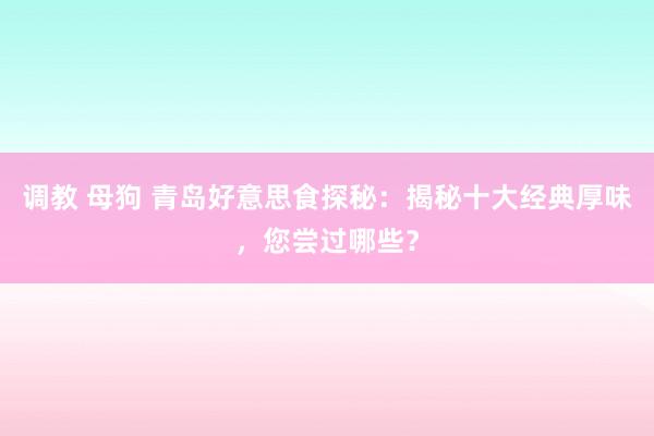 调教 母狗 青岛好意思食探秘：揭秘十大经典厚味，您尝过哪些？