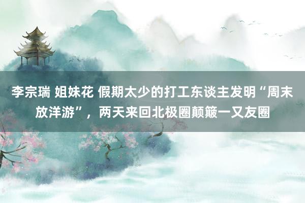 李宗瑞 姐妹花 假期太少的打工东谈主发明“周末放洋游”，两天来回北极圈颠簸一又友圈