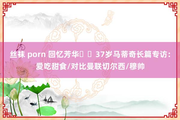 丝袜 porn 回忆芳华⭐️37岁马蒂奇长篇专访：爱吃甜食/对比曼联切尔西/穆帅