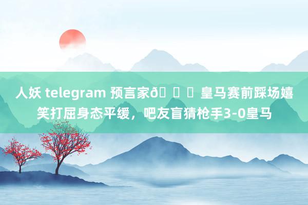 人妖 telegram 预言家😂皇马赛前踩场嬉笑打屈身态平缓，吧友盲猜枪手3-0皇马