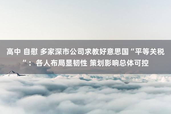 高中 自慰 多家深市公司求教好意思国“平等关税”：各人布局显韧性 策划影响总体可控