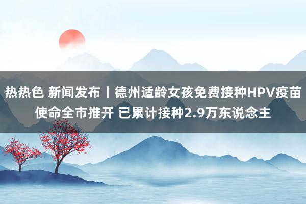 热热色 新闻发布丨德州适龄女孩免费接种HPV疫苗使命全市推开 已累计接种2.9万东说念主