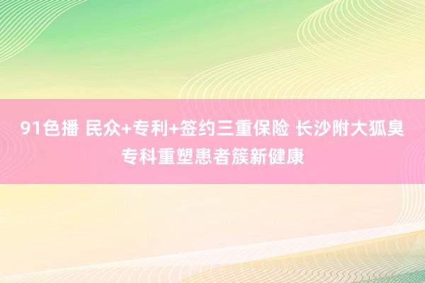 91色播 民众+专利+签约三重保险 长沙附大狐臭专科重塑患者簇新健康
