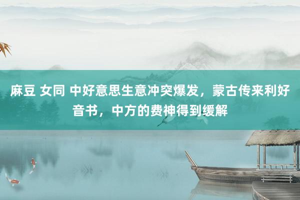 麻豆 女同 中好意思生意冲突爆发，蒙古传来利好音书，中方的费神得到缓解