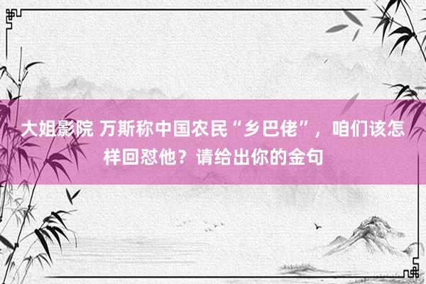 大姐影院 万斯称中国农民“乡巴佬”，咱们该怎样回怼他？请给出你的金句