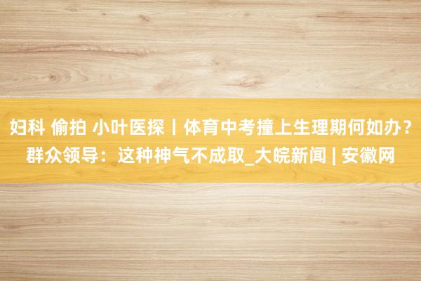 妇科 偷拍 小叶医探丨体育中考撞上生理期何如办？群众领导：这种神气不成取_大皖新闻 | 安徽网