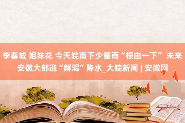 李春城 姐妹花 今天皖南下少量雨“根由一下” 未来安徽大部迎“解渴”降水_大皖新闻 | 安徽网