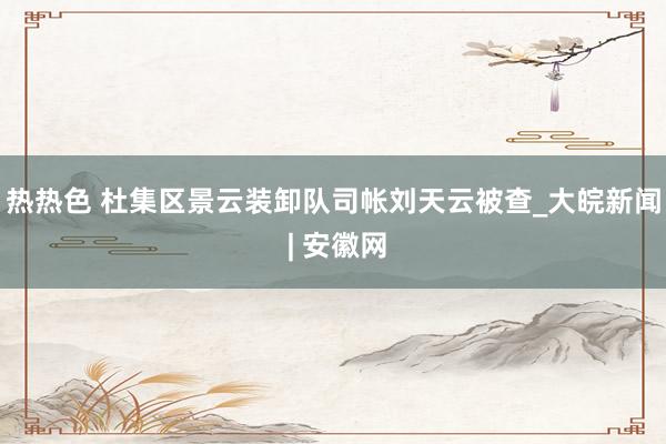 热热色 杜集区景云装卸队司帐刘天云被查_大皖新闻 | 安徽网