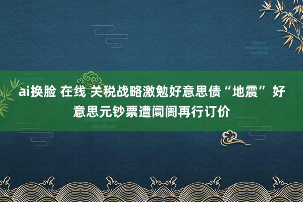 ai换脸 在线 关税战略激勉好意思债“地震” 好意思元钞票遭阛阓再行订价