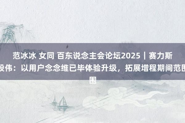 范冰冰 女同 百东说念主会论坛2025｜赛力斯段伟：以用户念念维已毕体验升级，拓展增程期间范围