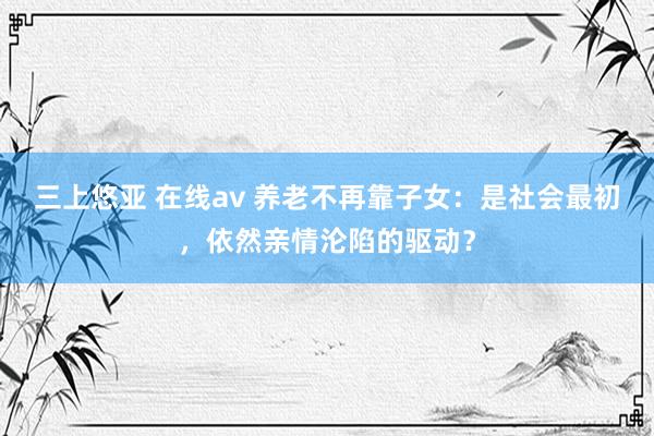 三上悠亚 在线av 养老不再靠子女：是社会最初，依然亲情沦陷的驱动？