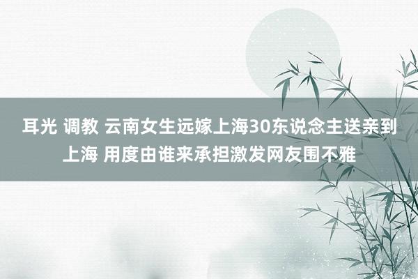 耳光 调教 云南女生远嫁上海30东说念主送亲到上海 用度由谁来承担激发网友围不雅