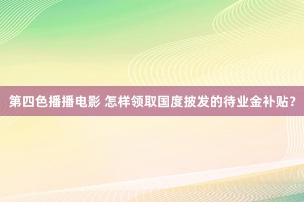第四色播播电影 怎样领取国度披发的待业金补贴？