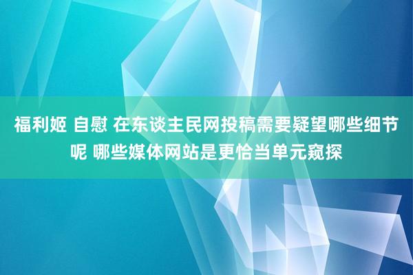 福利姬 自慰 在东谈主民网投稿需要疑望哪些细节呢 哪些媒体网站是更恰当单元窥探