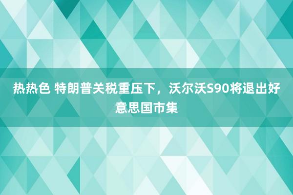 热热色 特朗普关税重压下，沃尔沃S90将退出好意思国市集