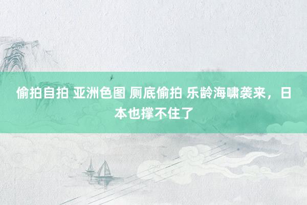 偷拍自拍 亚洲色图 厕底偷拍 乐龄海啸袭来，日本也撑不住了