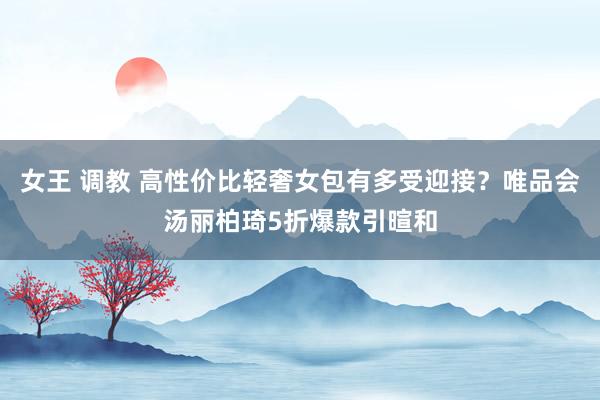 女王 调教 高性价比轻奢女包有多受迎接？唯品会汤丽柏琦5折爆款引暄和