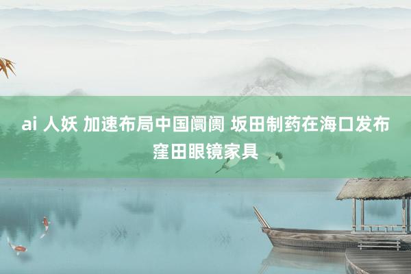 ai 人妖 加速布局中国阛阓 坂田制药在海口发布窪田眼镜家具