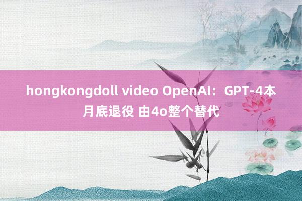 hongkongdoll video OpenAI：GPT-4本月底退役 由4o整个替代