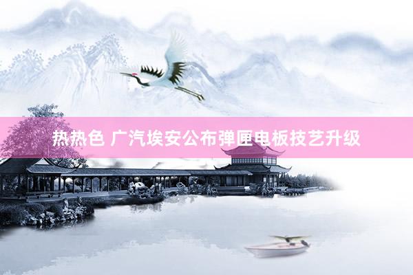 热热色 广汽埃安公布弹匣电板技艺升级