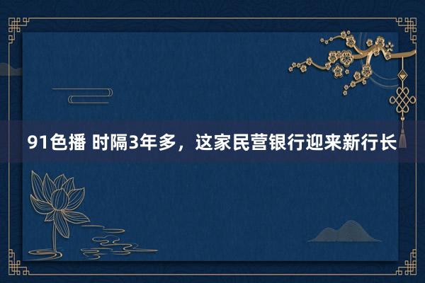 91色播 时隔3年多，这家民营银行迎来新行长