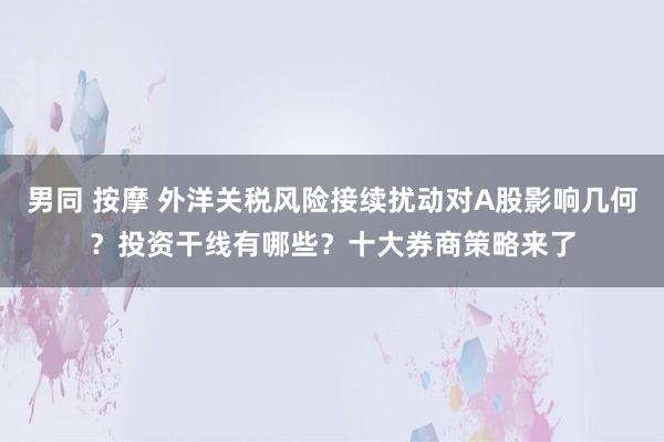 男同 按摩 外洋关税风险接续扰动对A股影响几何？投资干线有哪些？十大券商策略来了