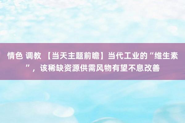 情色 调教 【当天主题前瞻】当代工业的“维生素”，该稀缺资源供需风物有望不息改善