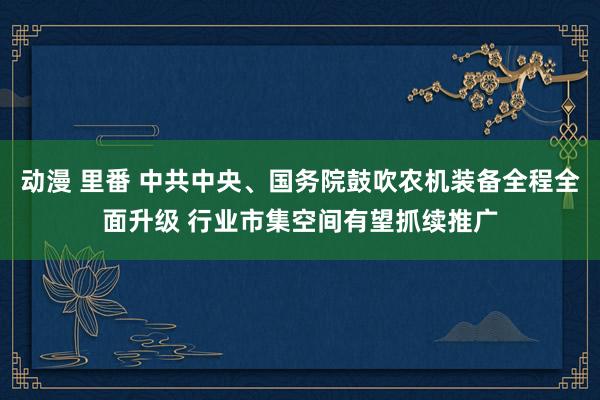 动漫 里番 中共中央、国务院鼓吹农机装备全程全面升级 行业市集空间有望抓续推广